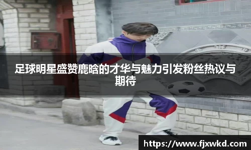 足球明星盛赞鹿晗的才华与魅力引发粉丝热议与期待